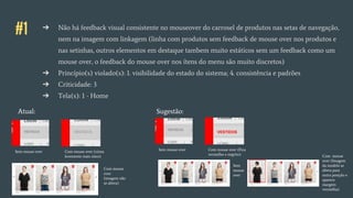#1 ➔ Não há feedback visual consistente no mouseover do carrosel de produtos nas setas de navegação,
nem na imagem com linkagem (linha com produtos sem feedback de mouse over nos produtos e
nas setinhas, outros elementos em destaque tambem muito estáticos sem um feedback como um
mouse over, o feedback do mouse over nos ítens do menu são muito discretos)
➔ Princípio(s) violado(s): 1. visibilidade do estado do sistema; 4. consistência e padrões
➔ Criticidade: 3
➔ Tela(s): 1 - Home
Atual:
Sem mouse over Com mouse over (cinza
levemente mais claro)
Com mouse
over
(imagem não
se altera)
Sugestão:
Sem mouse over Com mouse over (Fica
vermelho e negrito)
VESTIDOS
Sem
mouse
over
Com mouse
over (Imagem
da modelo se
altera para
outra posição e
aparece
margem
vermelha)
 