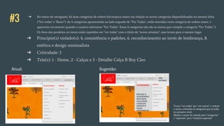 #3 ➔ No menu de navegação, há duas categorias de ordem hierarquica maior em relação as outras categorias disponibilizadas na mesma linha
("Ver todas" e "Bazar"). As 4 categorias apresentadas ao lado esquedo de "Ver Todas", estão inseridas nesta categoria de ordem maior, e
aparecem novamente quando o usuário selecionar "Ver Todas". Essas 4 categorias não são as únicas que compõe a categoria "Ver Todas" //
Os ítens dos produtos no menu estão repetidos em "ver todas" com o título de "novos artesãos", mas levam para o mesmo lugar.
➔ Princípio(s) violado(s): 4. consistência e padrões, 6. reconhecimento ao invés de lembrança, 8.
estética e design minimalista
➔ Criticidade: 3
➔ Tela(s): 1 - Home, 2 - Calças e 3 - Detalhe Calça B Boy Cleo
Atual: Sugestão:
VER
OUTRAS
BOLSAS E
ACESSÓRIOS
BOUTIQUE
CALÇADOS
CASACOS
SHORTS E
SAIAS
UNDERWEAR
Trocar “ver todas” por “ver outras” e reduzir
o menu, retirando as categorias que já estão
no primeiro nível.
Mudar o nome da coleção para “categorias”
e “especiais” para “coleções especiais”
CATEGORIAS
 