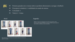 #4 ➔ Primeira passada com o mouse sobre os produtos demoraram a carregar o feedback
➔ Princípio(s) violado(s): 1. visibilidade do estado do sistema
➔ Criticidade: 3
➔ Tela(s): 2 - Calças
Atual: Sugestão:
Sem mouse over e com mouse over (primeira calça: com mouse over
aparece de costas).
Melhorar tempo de carregamento. Caso não seja possível é viável
pensar em outro tipo de feedback, como, por exemplo, apenas aparecer
uma moldura vermelha em torno do produto.
 