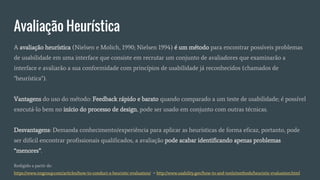 Avaliação Heurística
A avaliação heurística (Nielsen e Molich, 1990; Nielsen 1994) é um método para encontrar possíveis problemas
de usabilidade em uma interface que consiste em recrutar um conjunto de avaliadores que examinarão a
interface e avaliarão a sua conformidade com princípios de usabilidade já reconhecidos (chamados de
"heurística").
Vantagens do uso do método: Feedback rápido e barato quando comparado a um teste de usabilidade; é possível
executá-lo bem no início do processo de design, pode ser usado em conjunto com outras técnicas.
Desvantagens: Demanda conhecimento/experiência para aplicar as heurísticas de forma eficaz, portanto, pode
ser difícil encontrar profissionais qualificados, a avaliação pode acabar identificando apenas problemas
“menores”.
Redigido a partir de:
https://www.nngroup.com/articles/how-to-conduct-a-heuristic-evaluation/ + http://www.usability.gov/how-to-and-tools/methods/heuristic-evaluation.html
 