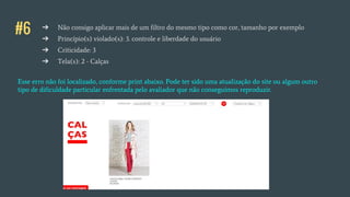 #6 ➔ Não consigo aplicar mais de um filtro do mesmo tipo como cor, tamanho por exemplo
➔ Princípio(s) violado(s): 3. controle e liberdade do usuário
➔ Criticidade: 3
➔ Tela(s): 2 - Calças
Esse erro não foi localizado, conforme print abaixo. Pode ter sido uma atualização do site ou algum outro
tipo de dificuldade particular enfrentada pelo avaliador que não conseguimos reproduzir.
 