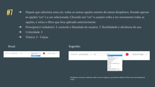 #7 ➔ Depois que seleciona uma cor, todas as outras opções somem do menu dropdown, ficando apenas
as opções "cor" e a cor selecionada. Clicando em "cor" o usuário volta a ver novamente todas as
opções, e retira o filtro que fora aplicado anteriormente.
➔ Princípio(s) violado(s): 3. controle e liberdade do usuário, 7. flexibilidade e eficiência de uso
➔ Criticidade: 3
➔ Tela(s): 2 - Calças
Atual: Sugestão:
Dropdown continuar exibindo todas as cores originais e permitindo edição do filtro sem necessidade de
“reset”
 