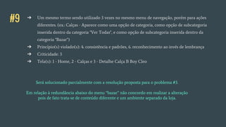 #9 ➔ Um mesmo termo sendo utilizado 3 vezes no mesmo menu de navegação, porém para ações
diferentes. (ex.: Calças - Aparece como uma opção de categoria, como opção de subcategoria
inserida dentro da categoria "Ver Todas", e como opção de subcategoria inserida dentro da
categoria "Bazar")
➔ Princípio(s) violado(s): 4. consistência e padrões, 6. reconhecimento ao invés de lembrança
➔ Criticidade: 3
➔ Tela(s): 1 - Home, 2 - Calças e 3 - Detalhe Calça B Boy Cleo
Será solucionado parcialmente com a resolução proposta para o problema #3.
Em relação à redundância abaixo do menu “bazar” não concordo em realizar a alteração
pois de fato trata-se de conteúdo diferente e um ambiente separado da loja.
 