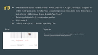 #10 ➔ O Breadcrumb mostra o termo "Home > Novos Artesãoes" > "Calças", sendo que a categoria de
ordem hierárquica acima de "calças" não aparece em primeira instância no menu de navegação,
pois o termo está localizado dentro da opção "Ver Todas".
➔ Princípio(s) violado(s): 4. consistência e padrões
➔ Criticidade: 3
➔ Tela(s): 2 - Calças e 3 - Detalhe Calça B Boy Cleo
Atual:
Como existem vários caminhos para se chegar na mesma página a sugestão é adaptar o
bredcrumb ao cainho efetivamente realizado pelo usuário.
Sugestão:
 