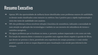 Resumo Executivo
➔ Apenas 30% das oportunidades de melhoria foram identificadas como problemas maiores de usabilidade,
os demais sendo classificados como menores ou estéticos. Isso é positivo para a rápida implementação e
início dos testes de usabilidade com usuários;
➔ 50% dos problemas críticos envolvem infração à heurística de consistência, indicando a necessidade de
mais atenção na aplicação das terminologias e também no uso excessivo de redundância de termos e
caminhos navegáveis.
➔ Há alguns problemas que se localizam no menu, e, portanto, acabam impactando o site como um todo.
➔ Em função da natureza deste e-commerce as questões mais urgentes dizem respeito à questão de filtros,
que devem ser precisos e claros, permitindo uma experiência de compra prazerosa e o mais similar
possível a quando se tem as roupas disponíveis para visualização e um atende para informá-lo dos
estoques.
 