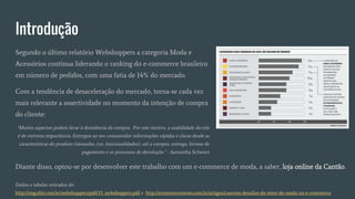 Introdução
Segundo o último relatório Webshoppers a categoria Moda e
Acessórios continua liderando o ranking do e-commerce brasileiro
em número de pedidos, com uma fatia de 14% do mercado.
Com a tendência de desaceleração do mercado, torna-se cada vez
mais relevante a assertividade no momento da intenção de compra
do cliente:
Dados e tabelas retirados de:
http://img.ebit.com.br/webshoppers/pdf/33_webshoppers.pdf e http://ecommercenews.com.br/artigos/cases/os-desafios-do-setor-de-moda-no-e-commerce
“Muitos aspectos podem levar à desistência da compra. Por este motivo, a usabilidade do site
é de extrema importância. Entregue ao seu consumidor informações rápidas e claras desde as
características do produto (tamanho, cor, funcionalidades), até a compra, entrega, formas de
pagamento e os processos de devolução.” - Samantha Schwarz
Diante disso, optou-se por desenvolver este trabalho com um e-commerce de moda, a saber, loja online da Cantão.
 