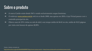 Sobre o produto
➔ A marca Cantão existe desde 1967 e vende exclusivamente roupas femininas;
➔ O endereço www.cantao.com.br está no ar desde 2000, mas apenas em 2014 a Loja Virtual passou a ser o
conteúdo principal do site;
➔ Obteve mais de 119 k visitas no mês de abril, com tempo médio de 06:41 no site, média de 10,15 páginas
por visita com bounce de apenas 28,98%.
Dados e tabelas retirados de:
http://web.archive.org/web/20161001000000*/http://www.cantao.com.br e https://www.similarweb.com/website/cantao.com.br
 