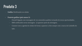Produto 3
- Gatilho: Notificações no celular
- Possiveis gatilhos (pelo menos 3):
- Outcall (ligação com mensagem de voz automática padrão) avisando de novas oportunidades;
- SMS notificando novas mensagens - já aparecer parte da mensagem;
- Connect com a agenda do celular de forma a aparecer a foto sempre com a marca do LinkedIn do
lado.
 