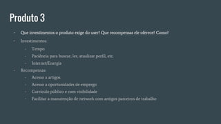 Produto 3
- Que investimentos o produto exige do user? Que recompensas ele oferece? Como?
- Investimentos:
- Tempo
- Paciência para buscar, ler, atualizar perfil, etc.
- Internet/Energia
- Recompensas:
- Acesso a artigos
- Acesso a oportunidades de emprego
- Currículo público e com visibilidade
- Facilitar a manutenção de network com antigos parceiros de trabalho
 