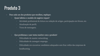 Produto 3
- Para cada um dos produtos que escolheu, explique:
- Quais hábitos o modelo de negócio requer?
- Atividade profissional de leitura ou redação de artigos, participação em fóruns, etc.
- Atualização de perfil;
- Troca de mensagens.
- Que problemas o user tenta resolver com o produto?
- Dificuldade de manter networking;
- Dificuldade de conseguir emprego;
- Dificuldade em encontrar candidatos adequados sem ficar refém das empresas de
headhunting.
 