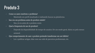 Produto 3
- Como os users resolvem o problema?
- Mantendo seu perfil atualizado e realizando buscas na plataforma.
- Isso era um problema antes do produto existir?
- Sim, já era antes de o produto exisir.
- Qual a frequencia de uso do produto?
- Depende da disponibilidade de tempo do usuário. De um modo geral, diária ou pelo menos
semanal.
- Que comportamento do user o produto pretende transformar em um hábito?
- Ler e publicar artigos, falar com sua rede de parceiros profissionais, etc.
 