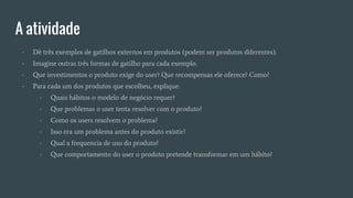 A atividade
- Dê três exemplos de gatilhos externos em produtos (podem ser produtos diferentes).
- Imagine outras três formas de gatilho para cada exemplo.
- Que investimentos o produto exige do user? Que recompensas ele oferece? Como?
- Para cada um dos produtos que escolheu, explique:
- Quais hábitos o modelo de negócio requer?
- Que problemas o user tenta resolver com o produto?
- Como os users resolvem o problema?
- Isso era um problema antes do produto existir?
- Qual a frequencia de uso do produto?
- Que comportamento do user o produto pretende transformar em um hábito?
 