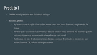 Produto 1
- Gatilho: e-mail para fazer teste de fluência na língua.
- Possiveis gatilhos:
- Ações em cursos de inglês oferecendo o serviço como uma forma de estudo complementar da
língua;
- Permitir que o usuário insira a informação de quais idiomas deseja aprender. No momento que eles
estiverem disponíveis, mandar notificações pelo e app e via e-mail;
- Publicidade em lojas de cds internacionais. Instigar a vontade de entender as músicas dos seus
artistas favoritos. QR code na embalagem dos cds.
 