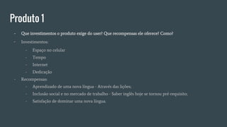 Produto 1
- Que investimentos o produto exige do user? Que recompensas ele oferece? Como?
- Investimentos:
- Espaço no celular
- Tempo
- Internet
- Dedicação
- Recompensas:
- Aprendizado de uma nova língua - Através das lições;
- Inclusão social e no mercado de trabalho - Saber inglês hoje se tornou pré-requisito;
- Satisfação de dominar uma nova língua.
 