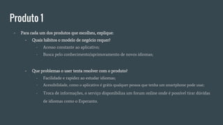 Produto 1
- Para cada um dos produtos que escolheu, explique:
- Quais hábitos o modelo de negócio requer?
- Acesso constante ao aplicativo;
- Busca pelo conhecimento/aprimoramento de novos idiomas;
- Que problemas o user tenta resolver com o produto?
- Facilidade e rapidez ao estudar idiomas;
- Acessibilidade, como o aplicativo é grátis qualquer pessoa que tenha um smartphone pode usar;
- Troca de informações, o serviço disponibiliza um forum online onde é possível tirar dúvidas
de idiomas como o Esperanto.
 