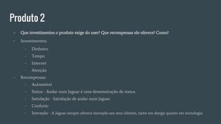 Produto 2
- Que investimentos o produto exige do user? Que recompensas ele oferece? Como?
- Investimentos:
- Dinheiro
- Tempo
- Internet
- Atenção
- Recompensas:
- Automóvel
- Status - Andar num Jaguar é uma demonstração de status.
- Satisfação - Satisfação de andar num Jaguar.
- Conforto
- Inovação - A Jaguar sempre oferece inovação aos seus clientes, tanto em design quanto em tecnologia.
 