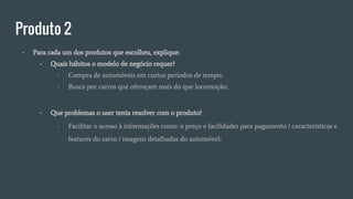 Produto 2
- Para cada um dos produtos que escolheu, explique:
- Quais hábitos o modelo de negócio requer?
- Compra de automóveis em curtos períodos de tempo;
- Busca por carros que ofereçam mais do que locomoção;
- Que problemas o user tenta resolver com o produto?
- Facilitar o acesso à informações como: o preço e facilidades para pagamento / características e
features do carro / imagens detalhadas do automóvel;
 