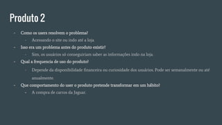 Produto 2
- Como os users resolvem o problema?
- Acessando o site ou indo até a loja.
- Isso era um problema antes do produto existir?
- Sim, os usuários só conseguiriam saber as informações indo na loja.
- Qual a frequencia de uso do produto?
- Depende da disponibilidade financeira ou curiosidade dos usuários. Pode ser semanalmente ou até
anualmente.
- Que comportamento do user o produto pretende transformar em um hábito?
- A compra de carros da Jaguar.
 