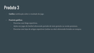 Produto 3
- Gatilho: notificação sobre o resultado do jogo.
- Possiveis gatilhos:
- Parcerias com blogs esportivos;
- Ações em jogos de futebol oferecendo período de teste gratuito na versão premium;
- Parcerias com lojas de artigos esportivos (online ou não) oferecendo brindes ao comprar.
 