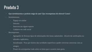 Produto 3
- Que investimentos o produto exige do user? Que recompensas ele oferece? Como?
- Investimentos:
- Espaço no celular
- Internet
- Interesse em algum esporte
- Cadastro em rede social
- Recompensas:
- Agregador de diversos tipos de informações dos times cadastrados - Através de notificações ou
abrindo o aplicativo;
- Socialização - Ficar por dentro das novidades esportivas e poder conversar conversar com os
amigos;
- Prazer em acompanhar tudo sobre os times que o usuário mais gosta.
 