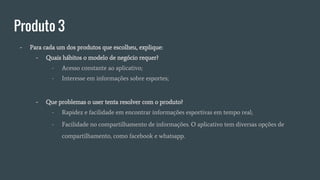 Produto 3
- Para cada um dos produtos que escolheu, explique:
- Quais hábitos o modelo de negócio requer?
- Acesso constante ao aplicativo;
- Interesse em informações sobre esportes;
- Que problemas o user tenta resolver com o produto?
- Rapidez e facilidade em encontrar informações esportivas em tempo real;
- Facilidade no compartilhamento de informações. O aplicativo tem diversas opções de
compartilhamento, como facebook e whatsapp.
 