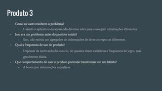 Produto 3
- Como os users resolvem o problema?
- Usando o aplicativo ou acessando diversos sites para conseguir informações diferentes.
- Isso era um problema antes do produto existir?
- Sim, não existia um agregador de informações de diversos esportes diferentes.
- Qual a frequencia de uso do produto?
- Depende da motivação do usuário, de quantos times cadastrou e frequencia de jogos, mas
geralmente diária.
- Que comportamento do user o produto pretende transformar em um hábito?
- A busca por informações esportivas.
 
