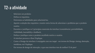 T2: a atividade
- Selecione um produto:
- Defina os requisitos;
- Determine as habilidades para solucioná-los;
- Aponte a solução dos requisitos e mostre outra forma de solucionar o problema que o produto
resolve;
- Encontre e justifique os 5 princípios essenciais da interface (consistência), previsibilidade,
visibilidade, learnability e feedback;
- Defina e justifique como o produto escolhido motiva o usuário.
- A interface provoca o flow? Explique.
- Como o Design da interface é conjugada com seu target - em termos de Design, timing, abstração,
metáforas, etc? Explique.
- Em termos de design de interação, o que essa interface tem de melhor? E de pior?
 