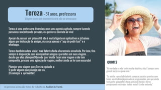 Tereza é uma professora divorciada com uma agenda agitada, sempre fazendo
passeios e encontrando pessoas, ela prefere o contato ao vivo!
Apesar de possuir um iphone 6S não é muito ligada em aplicativos e já baixou
alguns por indicação de amigos, mas usa apenas o “app de pedir taxi” e o
whatsapp.
Tereza também adora viajar, mas detesta toda a burocracia envolvida. Por isso, fica
sempre à disposição para acompanhar amigos e parentes em suas viagens…
desde que eles planejem! Quando quer muito fazer uma viagem e não tem
companhia, procura uma agência de viagens, melhor ainda se for com excursão!
Planejar uma viagem para Tereza equivale a:
1) pedir alguém que planeje por ela
2) começar a aproveitar!
Tereza - 57 anos, professora
Viagem como um momento para não se preocupar
QUOTES
"Na verdade eu não tenho muito objetivo, não. É sempre uma
grande surpresa para mim."
"Se existe a possibilidade de comprar pacotes prontos com
todos os detalhes já pensados e programados, por que ainda
tem gente que prefere ficar gastando horas e horas
pesquisando roteiros e tudo o mais? Eu não entendo."
As personas acima são frutos do trabalho de Análise da Tarefa.
 