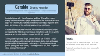 Geraldo é ultra conectado e vive no Facebook no seu iPhone 5C. Posta fotos, comenta,
interage com todos. Ele reconhece que por vezes se preocupa mais em atualizar seu status
do que viver o momento, mas fica bem assim. Ele se inspira ao ver o que as pessoas fazem e
espera fazer o mesmo por elas, por isso, prepara com carinho as postagens.
A situação econômica de Geraldo não é ruim, mas não permite muitas estripolias. Vive na
correria de trabalhar até tarde para bater metas ao mesmo tempo que dá duro no cursinho
para passar para um concurso público e conseguir uma vida mais tranquila.
Geraldo gosta de viajar com os amigos, e, apesar de manjar tudo de internet e sempre
conseguir os melhores negócios nas compras de passagem, não tem muita paciência para
planejar os mínimo detalhes da viagem. Por isso, a regra é clara: olha alguns roteiros já
prontos, grava algumas coisas na cabeça e vai! Vai e posta muita foto, afinal, a viagem não
vale se não compartilhar nada, né?
Geraldo - 30 anos, vendedor
Viagem como algo social: desde o planejamento até o compartilhamento da
experiência
QUOTES
“Lugar para viajar? Ah, conversa com amigos… ou até uma
foto no Facebook. Às vezes eu vejo um lugar bonito e vou.”
"Eu leio muito comentário. Até porque depois eu comento. Eu
viajo e comento."
As personas acima são frutos do trabalho de Análise da Tarefa.
 