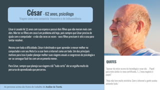 César é casado há 33 anos com sua esposa e possui dois filhos que não moram mais com
eles. Não ter os filhos em casa é um problema até hoje, pois sempre que César precisa de
ajuda com o computador - e não são raras as vezes - seus filhos precisam ir até a casa para
tentar resolver.
Mesmo com toda a dificuldade, César é obstinado e quer aprender a mexer melhor no
computador e em seu Moto G e a usar bem a internet como um todo. Um dos principais
motivos para isso é poder planejar melhor suas viagens anuais a congressos de psicologia e
ver se consegue fazê-las com um orçamento menor.
Para César, sempre que planeja sua viagem e dá “tudo certo” ele se orgulha muito do
percurso de aprendizado que percorreu.
César - 62 anos, psicólogo
Viagem como uma conquista: financeira e de independência
QUOTES
"Apesar de estar na era da tecnologia e usar ela… Papel
para mim ainda é o meu certificado.. [...] meu negócio é
papel."
"Hoje não tem muito mistério. Com a internet a gente acaba
achando tudo."
As personas acima são frutos do trabalho de Análise da Tarefa.
 