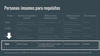 Personas: insumos para requisitos
Persona Objetivos de experiência
(visceral)
Objetivos finais
(comportamental)
Objetivos de vida
(reflexivo)
Tipo de persona
Tereza Não deseja ter nenhuma
experiência com a interface
Deseja ter sua viagem planejada
por outro.
Curtir a vida, seus
familiares e seus amigos
Negativa
Geraldo Sentir-se esperto;
Sentir-se influenciador.
Fazer um bom negócio;
Ajudar outras pessoas;
Divulgar seus feitos.
Aproveitar
oportunidades da vida e
ser popular.
Secundária
Verônica Sentir-se com as
habilidades expandidas.
Conseguir planejar a melhor
viagem possível com o tempo e o
orçamento disponíveis.
Aprender e explorar o
mundo.
Secundária
César Sentir-se capaz. Conseguir planejar uma viagem
sem ajuda de terceiros.
Ascender socialmente. Primária
Inspirado pela proposta de: COOPER, Alan. About Face 3: The Essentials of Interaction Design 3rd Edition. Willey Publishing Inc.: Indianápolis, 2007.
 