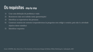Os requisitos - step by step
Fonte: COOPER, Alan. About Face 3: The Essentials of Interaction Design 3rd Edition. Willey Publishing Inc.: Indianápolis, 2007.
1) Criar uma definição de problema e visão
2) Brainstorm (não será exibido nesta apresentação)
3) Identificar as expectativas das personas
4) Construir cenários de contexto (responderemos às perguntas sem redigir o cenário, pois não é a atividade
objetivo deste trabalho)
5) Identificar requisitos
 