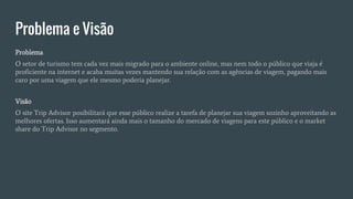 Problema e Visão
Problema
O setor de turismo tem cada vez mais migrado para o ambiente online, mas nem todo o público que viaja é
proficiente na internet e acaba muitas vezes mantendo sua relação com as agências de viagem, pagando mais
caro por uma viagem que ele mesmo poderia planejar.
Visão
O site Trip Advisor posibilitará que esse público realize a tarefa de planejar sua viagem sozinho aproveitando as
melhores ofertas. Isso aumentará ainda mais o tamanho do mercado de viagens para este público e o market
share do Trip Advisor no segmento.
 