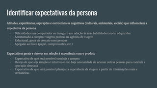 Identificar expectativas da persona
Atitudes, experiências, aspirações e outros fatores cognitivos (culturais, ambientais, sociais) que influenciam a
expectativa da persona
- Dificuldade com computador ou inseguro em relação às suas habilidades recém adquiridas
- Acostumado a comprar viagens prontas na agência de viagem
- Relacional, gosta de contato com pessoas
- Apegado ao físico (papel, comprovantes, etc.)
Expectativas gerais e desejos em relação à experiência com o produto
- Expectativa de que será possível concluir a compra
- Desejo de que seja simples e intuitivo e não haja necessidade de acionar outras pessoas para concluir a
operação desejada
- Expectativa de que será possível planejar a experiência da viagem a partir de informações reais e
verdadeiras
 