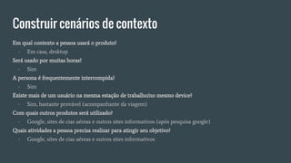 Construir cenários de contexto
Em qual contexto a pessoa usará o produto?
- Em casa, desktop
Será usado por muitas horas?
- Sim
A persona é frequentemente interrompida?
- Sim
Existe mais de um usuário na mesma estação de trabalho/no mesmo device?
- Sim, bastante provável (acompanhante da viagem)
Com quais outros produtos será utilizado?
- Google, sites de cias aéreas e outros sites informativos (após pesquisa google)
Quais atividades a pessoa precisa realizar para atingir seu objetivo?
- Google, sites de cias aéreas e outros sites informativos
 
