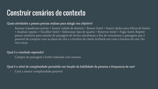 Construir cenários de contexto
Quais atividades a pessoa precisa realizar para atingir seu objetivo?
- Acessar tripadvisor.com.br > Inserir cidade de destino > Buscar hotel > Inserir dados para filtros de hoteis
> Analisar opções > Escolher hotel > Selecionar tipo de quarto > Reservar hotel > Pagar hotel. Repetir
passos similares para seleção de passagem de forma simultanea a fim de concatenar a passagem que é
possível de comprar com as datas de vôo e o horário de check in/check out com o horário do vôo. Ou
vice-versa.
Qual é o resultado esperado?
- Compra de passagem e hotel realizada com sucesso.
Qual é o nível de complexidade permitido em função da habilidade da persona e frequencia de uso?
- Com a menor complexidade possível.
 