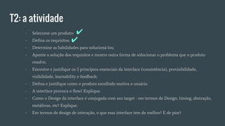 T2: a atividade
- Selecione um produto:
- Defina os requisitos;
- Determine as habilidades para solucioná-los;
- Aponte a solução dos requisitos e mostre outra forma de solucionar o problema que o produto
resolve;
- Encontre e justifique os 5 princípios essenciais da interface (consistência), previsibilidade,
visibilidade, learnability e feedback;
- Defina e justifique como o produto escolhido motiva o usuário.
- A interface provoca o flow? Explique.
- Como o Design da interface é conjugada com seu target - em termos de Design, timing, abstração,
metáforas, etc? Explique.
- Em termos de design de interação, o que essa interface tem de melhor? E de pior?
✔
✔
 