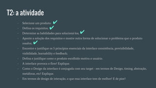 T2: a atividade
- Selecione um produto:
- Defina os requisitos;
- Determine as habilidades para solucioná-los;
- Aponte a solução dos requisitos e mostre outra forma de solucionar o problema que o produto
resolve;
- Encontre e justifique os 5 princípios essenciais da interface consistência, previsibilidade,
visibilidade, learnability e feedback;
- Defina e justifique como o produto escolhido motiva o usuário.
- A interface provoca o flow? Explique.
- Como o Design da interface é conjugada com seu target - em termos de Design, timing, abstração,
metáforas, etc? Explique.
- Em termos de design de interação, o que essa interface tem de melhor? E de pior?
✔
✔
✔
✔
 