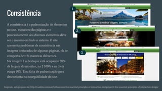 Consistência
Inspirado pela proposta de: http://tv.adobe.com/watch/classroom-five-essential-principles-of-interaction-design/part-1-five-essential-principles-of-interaction-design/
A consistência é a padronização de elementos
no site, esqueleto das páginas e o
posicionamento dos diversos elementos deve
ser o mesmo em todo o sistema. O site
apresenta problemas de consistência nas
imagens destacadas de algumas páginas, ela se
comporta de três maneiras diferentes.
Na imagem 1 o destaque está ocupando 90%
da largura do monitor, na 2 100% e na 3 ela
ocupa 60%. Essa falta de padronização gera
desconforto na navegabilidade do site.
1.
2.
3.
 