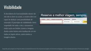 Visibilidade
Inspirado pela proposta de: http://tv.adobe.com/watch/classroom-five-essential-principles-of-interaction-design/part-1-five-essential-principles-of-interaction-design/
A descoberta de funcionalidades dentro do
site não se deve ao acaso, o usuário deve ser
capaz de deduzir uma possibilidade de
interação. O princípio de visibilidade é bem
respeitado em todo o site, o mouseover
indica ação em botões, ícones e imagem.
Assim como temos uma mudaça de cor em
todos os inputs ativos, como mostra a
imagem abaixo.
 