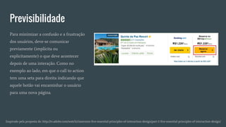 Previsibilidade
Inspirado pela proposta de: http://tv.adobe.com/watch/classroom-five-essential-principles-of-interaction-design/part-1-five-essential-principles-of-interaction-design/
Para minimizar a confusão e a frustração
dos usuários, deve-se comunicar
previamente (implícita ou
explicitamente) o que deve acontecer
depois de uma interação. Como no
exemplo ao lado, em que o call to action
tem uma seta para direita indicando que
aquele botão vai encaminhar o usuário
para uma nova página.
 