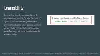 Learnability
Inspirado pela proposta de: http://tv.adobe.com/watch/classroom-five-essential-principles-of-interaction-design/part-1-five-essential-principles-of-interaction-design/
Learnability significa tomar vantagem da
experiência do usuário. Ou seja, é aproveitar o
aprendizado baseado na experiência em
outros sites. Baseado nisso, temos o exemplo
da navegação em abas, hoje muito presente
em aplicativos e sites pela popularização do
material design.
 