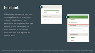 Feedback
Inspirado pela proposta de: http://tv.adobe.com/watch/classroom-five-essential-principles-of-interaction-design/part-1-five-essential-principles-of-interaction-design/
O feedback é o retorno de uma ação
tomada pelo usuário e tem como
objetivo complementar a sua
experiência. Na imagem ao lado, após
escolher o valor e a categoria do
hotel, o sistema dá um retorno
facilitando uma ação seguinte no
filtro de busca.
1.
2.
 