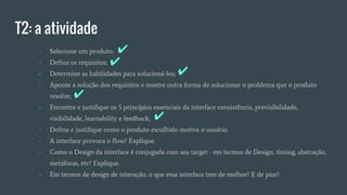 T2: a atividade
- Selecione um produto:
- Defina os requisitos;
- Determine as habilidades para solucioná-los;
- Aponte a solução dos requisitos e mostre outra forma de solucionar o problema que o produto
resolve;
- Encontre e justifique os 5 princípios essenciais da interface consistência, previsibilidade,
visibilidade, learnability e feedback;
- Defina e justifique como o produto escolhido motiva o usuário.
- A interface provoca o flow? Explique.
- Como o Design da interface é conjugada com seu target - em termos de Design, timing, abstração,
metáforas, etc? Explique.
- Em termos de design de interação, o que essa interface tem de melhor? E de pior?
✔
✔
✔
✔
✔
 