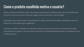 Como o produto escolhido motiva o usuário?
Embora tenhamos identificado alguns dos principios fundamentais, acreditamos que esta e uma interface que
não motiva muito seus usuarios exceto por triggers comuns comerciais (e não de design).
O principal recurso motivacional e a possibilidade de registro e de leitura de registros, identificada como um
diferencial e como algo que gera engajamento.
O produto, portanto, se beneficia de motivaçoes comerciais, da propria motivação da natureza da atividade
(planejamento de viagem) e um pouco dessa construção de storytelling/empatia/sensação de transparência com
os demais usuários.
 