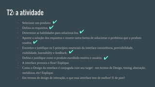 T2: a atividade
- Selecione um produto:
- Defina os requisitos;
- Determine as habilidades para solucioná-los;
- Aponte a solução dos requisitos e mostre outra forma de solucionar o problema que o produto
resolve;
- Encontre e justifique os 5 princípios essenciais da interface consistência, previsibilidade,
visibilidade, learnability e feedback;
- Defina e justifique como o produto escolhido motiva o usuário.
- A interface provoca o flow? Explique.
- Como o Design da interface é conjugada com seu target - em termos de Design, timing, abstração,
metáforas, etc? Explique.
- Em termos de design de interação, o que essa interface tem de melhor? E de pior?
✔
✔
✔
✔
✔
✔
 