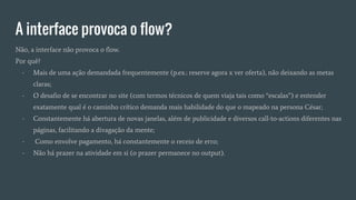 A interface provoca o flow?
Não, a interface não provoca o flow.
Por quê?
- Mais de uma ação demandada frequentemente (p.ex.: reserve agora x ver oferta), não deixando as metas
claras;
- O desafio de se encontrar no site (com termos técnicos de quem viaja tais como “escalas”) e entender
exatamente qual é o caminho crítico demanda mais habilidade do que o mapeado na persona César;
- Constantemente há abertura de novas janelas, além de publicidade e diversos call-to-actions diferentes nas
páginas, facilitando a divagação da mente;
- Como envolve pagamento, há constantemente o receio de erro;
- Não há prazer na atividade em si (o prazer permanece no output).
 