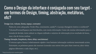 Como o Design da interface é conjugada com seu target -
em termos de Design, timing, abstração, metáforas,
etc?
Design (cor, volume, forma, espaço, contraste)
- Paleta de cores adequadas: Verde (Paz, crescimento, saúde)* e Laranja (Amigável, festivo e confiável)*
- Volumes/Formas/Espaços mal distribuídos, com muita informação. Como são muitas informações para a
tomada de decisão, tenta reduzir os cliques exibindo o máximo de informação já no resultado da busca,
mas o fas de forma confusa.
Timing (duração, frequência, ritmo; delay: user/sistema)
- O retorno após a busca é relativamente rápido e traz bastante informação conforme mencionado acima.
Entretanto, os próximos passos são morosos (conexão com outros sites para fazer reservas, abrir várias
páginas diferentes a cada clique, etc.).
*http://visual.ly/color-emotion-guide
 