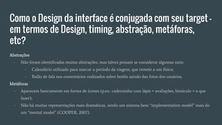 Como o Design da interface é conjugada com seu target -
em termos de Design, timing, abstração, metáforas,
etc?
Abstrações
- Não foram identificadas muitas abstrações, mas talvez possam se considerar algumas sutis:
- Calendário utilizado para marcar o período da viagem, que remete a um físico;
- Balão de fala nos comentários realizados sobre hotéis saindo das fotos dos usuários.
Metáforas
- Aparecem basicamente em forma de ícones (p.ex.: caderninho com lápis = avaliações, binóculo = o que
fazer);
- Não há muitas representações mais dramáticas, sendo um sistema bem “implementation model” mais do
um “mental model” (COOPER, 2007).
 