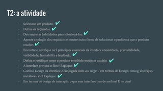 T2: a atividade
- Selecione um produto:
- Defina os requisitos;
- Determine as habilidades para solucioná-los;
- Aponte a solução dos requisitos e mostre outra forma de solucionar o problema que o produto
resolve;
- Encontre e justifique os 5 princípios essenciais da interface consistência, previsibilidade,
visibilidade, learnability e feedback;
- Defina e justifique como o produto escolhido motiva o usuário.
- A interface provoca o flow? Explique.
- Como o Design da interface é conjugada com seu target - em termos de Design, timing, abstração,
metáforas, etc? Explique.
- Em termos de design de interação, o que essa interface tem de melhor? E de pior?
✔
✔
✔
✔
✔
✔
✔
✔
 